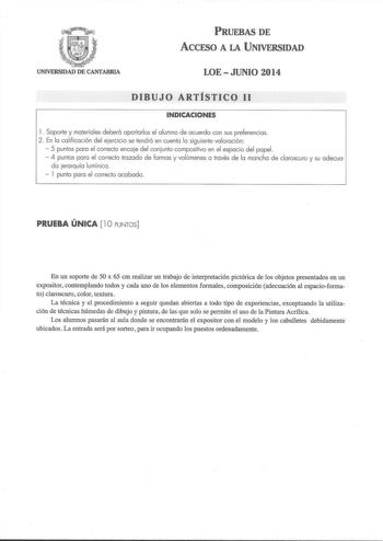 PRUEBAS DE ACCESO A LA UNIVERSIDAD UNIVERSIDAD DE CANTABRIA LOE  JUNIO 2014 DIBUJO ARTÍSTICO 11 INDICACIONES l Soporte y materiales deberá aportarlos el alumno de acuerdo con sus preferencias 2 En la calificación del ejercicio se tendrá en cuenta la siguiente valoración  5 puntos para el correcto encaje del conjunto compositivo en el espacio del papel  4 puntos para el correcto trazado de formas y volúmenes a través de la mancha de claroscuro y su adecua da jerarquía lumínica   l punto para el …