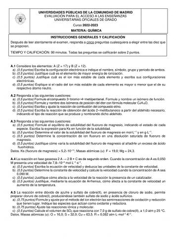 UNIVERSIDADES PÚBLICAS DE LA COMUNIDAD DE MADRID EVALUACIÓN PARA EL ACCESO A LAS ENSEÑANZAS UNIVERSITARIAS OFICIALES DE GRADO Curso 20222023 MATERIA QUÍMICA INSTRUCCIONES GENERALES Y CALIFICACIÓN Después de leer atentamente el examen responda a cinco preguntas cualesquiera a elegir entre las diez que se proponen TIEMPO Y CALIFICACIÓN 90 minutos Todas las preguntas se calificarán sobre 2 puntos A1 Considere los elementos A Z  17 y B Z  12 a 05 puntos Escriba la configuración electrónica e indiqu…