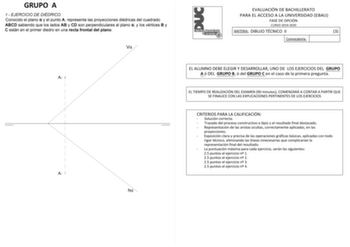 GRUPO A 1 EJERCICIO DE DIÉDRICO Conocido el plano  y el punto A representa las proyecciones diédricas del cuadrado ABCD sabiendo que los lados AB y CD son perpendiculares al plano  y los vértices B y C están en el primer diedro en una recta frontal del plano V A2 A1 h EVALUACIÓN DE BACHILLERATO PARA EL ACCESO A LA UNIVERSIDAD EBAU FASE DE OPCIÓN CURSO 20192020 MATERIA DIBUJO TÉCNICO II 3 Convocatoria EL ALUMNO DEBE ELEGIR Y DESARROLLAR UNO DE LOS EJERCICIOS DEL GRUPO A ó DEL GRUPO B ó del GRUPO…