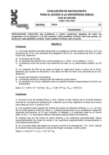 EVALUACIÓN DE BACHILLERATO PARA EL ACCESO A LA UNIVERSIDAD EBAU FASE DE OPCIÓN CURSO 20192020 MATERIA FÍSICA 3 Convocatoria Instrucciones Desarrolle dos problemas y cuatro cuestiones elegidos de entre los propuestos en los grupos A y B ver reverso Cada problema correcto vale tres puntos un punto por cada apartado correcto Cada cuestión correcta vale un punto Problemas GRUPO A 1 Una onda armónica senoidal transversal se propaga en sentido positivo del eje X con una frecuencia de 10 Hz una veloci…