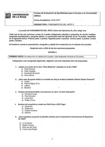 UNIVERSIDAD DE LA RIOJA Prueba de Evaluación de Bachillerato para el Acceso a la Universidad EBAU Curso Académico 20162017 ASIGNATURA FUNDAMENTOS DEL ARTE 11 La prueba de FUNDAMENTOS DEL ARTE II tiene dos Opciones A y B a elegir una Cada una de las dos opciones consta de 4 partes obligatorjas referidas a preguntas de opción múltiple preguntas semlabiertas y pregunta abierta La puntuación total del ejercicio es de 10 puntos repartidos de la siguiente forma Primera parte 3 puntos Segunda parte 2 …