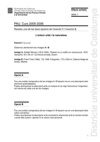 Districte universitari de Catalunya Generalitat de Catalunya Consell Interuniversitari de Catalunya Organització de les Proves dAccés a la Universitat Dibuix artístic srie 1 PAU Curs 20052006 Resoleu una de les dues opcions de lexercici 1 i lexercici 2 Lentorn urb i la naturalesa Exercici 1 2 punts Observeu atentament les imatges A i B Imatge A Adolph Menzel 18151905 Paletes en un edifici en construcció 1875 Gouache 40 x 26 cm Collecció privada Essen Imatge B Frank Thiel 1966 79 1998 Fotografia…