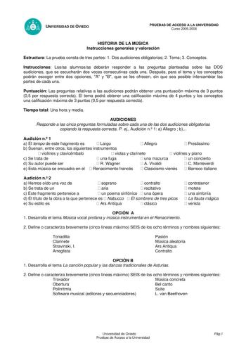 UNIVERSIDAD DE OVIEDO PRUEBAS DE ACCESO A LA UNIVERSIDAD Curso 20052006 HISTORIA DE LA MÚSICA Instrucciones generales y valoración Estructura La prueba consta de tres partes 1 Dos audiciones obligatorias 2 Tema 3 Conceptos Instrucciones Losas alumnosas deberán responder a las preguntas planteadas sobre las DOS audiciones que se escucharán dos veces consecutivas cada una Después para el tema y los conceptos podrán escoger entre dos opciones A y B que se les ofrecen sin que sea posible intercambi…