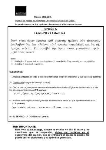 t 1JJ  11 MI    u   Materia GRIEGO II Pruebas de Acceso a Enseñanzas Universitarias Oficiales de Grado La prueba consta de dos opciones Se contestará sólo a una de las dos OPCIÓN A LA MUJER Y LA GALLINA          1      2       3         Notas 1  3 sgaor ind act  2  3 sg aorsubj act  3  3 sgaoract  CUESTIONES 1 Análisis sintáctico de todo el texto especificando el tipo de oraciones y sus clases 3 puntos 2 Traducción íntegra delMteaxtetoria3GpRuInEtGosOII 3 CitPeruaelbmasedneosAcucensao paaElanbs…