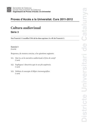 Districte Universitari de Catalunya Jimm Generalitat de Catalunya Consell lnteruniversitari de Catalunya   Organització de Proves dAccés a la Universitat Proves dAccés a la Universitat Curs 20112012 Cultura audiovisual Srie 3 Feu lexercici 1 i escolliu UNA de les dues opcions A o B de lexercici 2 Exercici 1 3 punts Responeu de manera concisa a les qestions segents 11 Qu és en la narrativa audiovisual el fora de camp 1 punt 12 Expliqueu i descriviu qu és un pla seqncia 1 punt 13 Definiu el conce…