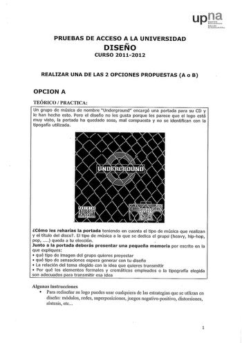 upi Nurn1 rc PRUEBAS DE ACCESO A LA UNIVERSIDAD DISEÑO CURSO 20112012 REALIZAR UNA DE LAS 2 OPCIONES PROPUESTAS A o B OPCION A TEÓRICO  PRACTICA Un grupo de música de nombre Underground encargó una portada para su CD y le han hecho esto Pero el diseño no les gusta porque les parece que el logo está muy visto la portada ha quedado sosa1 mal compuesta y no se identifican con la tipogafía utilizada lCómo les reharías la portada teniendo en cuenta el tipo de música que realizan y el título del disc…