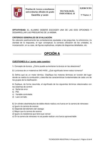 Pruebas de Acceso a enseñanzas universitarias oficiales de grado Castilla y León TECNOLOGÍA INDUSTRIAL II EJERCICIO N Páginas 4 OPTATIVIDAD EL ALUMNO DEBERÁ ESCOGER UNA DE LAS DOS OPCIONES Y DESARROLLAR LAS PREGUNTAS DE LA MISMA CRITERIOS GENERALES DE EVALUACIÓN Se valorarán positivamente las contestaciones ajustadas a las preguntas la coherencia y la claridad de la respuesta el rigor conceptual la correcta utilización de las unidades la incorporación en su caso de figuras explicativas empleo d…