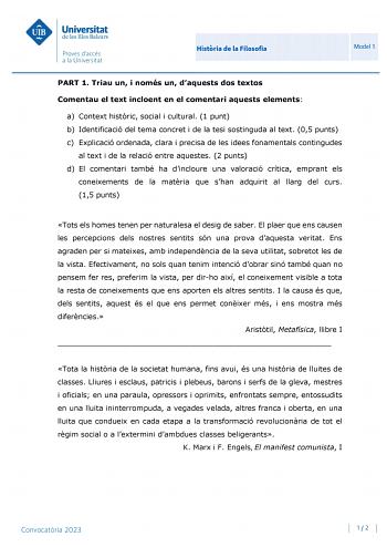 Histria de la Filosofia Model 1 PART 1 Triau un i només un daquests dos textos Comentau el text incloent en el comentari aquests elements a Context histric social i cultural 1 punt b Identificació del tema concret i de la tesi sostinguda al text 05 punts c Explicació ordenada clara i precisa de les idees fonamentals contingudes al text i de la relació entre aquestes 2 punts d El comentari també ha dincloure una valoració crítica emprant els coneixements de la matria que shan adquirit al llarg d…