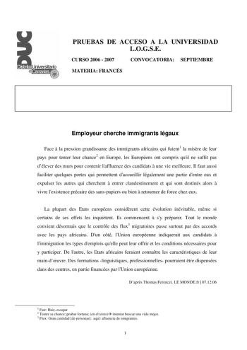 PRUEBAS DE ACCESO A LA UNIVERSIDAD LOGSE CURSO 2006  2007 CONVOCATORIA SEPTIEMBRE MATERIA FRANCÉS Employeur cherche immigrants légaux Face  la pression grandissante des immigrants africains qui fuient1 la misre de leur pays pour tenter leur chance2 en Europe les Européens ont compris quil ne suffit pas délever des murs pour contenir laffluence des candidats  une vie meilleure Il faut aussi faciliter quelques portes qui permettent daccueillir légalement une partie dentre eux et expulser les autr…