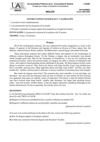 Universidades Públicas de la Comunidad de Madrid Prueba de Acceso a Estudios Universitarios INGLÉS LOGSE SEPTIEMBRE Curso 20022003 INSTRUCCIONES GENERALES Y VALORACIÓN 1 Lea todo el texto cuidadosamente 2 Lea atentamente toas las preguntas de la prueba 3 Proceda a responder en lengua inglesa alas preguntas en el papel de examen PUNTUACIÓN La puntuación máxima de la prueba es de 10 puntos TIEMPO 1 hora y 30 minutos Dragons Of all the mythological creatures few lave captured the human imagination…