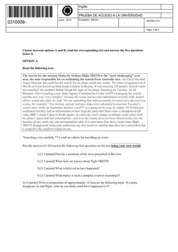 11 1111 1 111 11 111 1 11 11 0310008  Junio  2014 Inglés 1 PRUEBA DE ACCESO A LA UNIVERSIDAD 1 Duración 90min MODELO 01 Hoja 1 de 2 Choose between options A and B read the corresponding text and answer the five questions below it OPTION A Read the following text The search for the missing Mafaysia Airlines flight MH370 is the 11 most chaHenglng ever seen the man responsible for coordinating the search from Australia says ir ChiefIVIarshall Angus Houston also saíd tbat tbe search for the plane c…