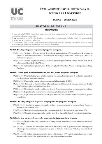 EVALUACIÓN DE BACHILLERATO PARA EL ACCESO A LA UNIVERSIDAD LOMCE  JULIO 2021 HISTORIA DE ESPAÑA INDICACIONES  Si responde a la PARTE I ha de elegir cuatro entre las doce preguntas de la P4 a la P15 respetando los máximos que se indican en cada parte  Si no responde a la PARTE I ha de elegir cinco entre las doce preguntas de la P4 a la P15 respetando los máximos que se indican en cada parte  Si contesta más preguntas de las necesarias para realizar este examen solo se corregirán las primeras seg…