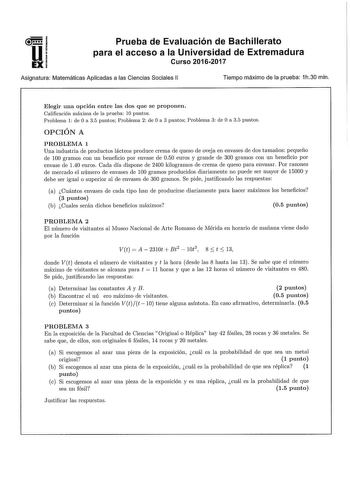 u EX Prueba de Evaluación de Bachillerato para el acceso a la Universidad de Extremadura Curso 20162017 Asignatura Matemáticas Aplicadas a las Ciencias Sociales 11 Tiempo máximo de la prueba 1h30 min Elegir una opción entre las dos que se proponen Calificación máxima de la prueba 10 puntos Problema 1 de O a 35 puntosj Problema 2 de Oa 3 puntos Problema 3 de O a 35 puntos OPCIÓN A PROBLEMA 1 Una industria de productos lácteos produce crema de queso de oveja en envases de dos tamaños pequeño de 1…