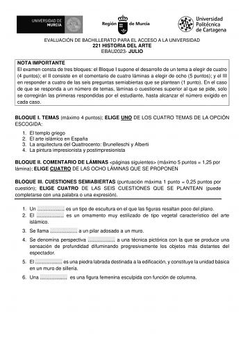 EVALUACIÓN DE BACHILLERATO PARA EL ACCESO A LA UNIVERSIDAD 221 HISTORIA DEL ARTE EBAU2023 JULIO NOTA IMPORTANTE El examen consta de tres bloques el Bloque I supone el desarrollo de un tema a elegir de cuatro 4 puntos el II consiste en el comentario de cuatro láminas a elegir de ocho 5 puntos y el III en responder a cuatro de las seis preguntas semiabiertas que se plantean 1 punto En el caso de que se responda a un número de temas láminas o cuestiones superior al que se pide solo se corregirán l…