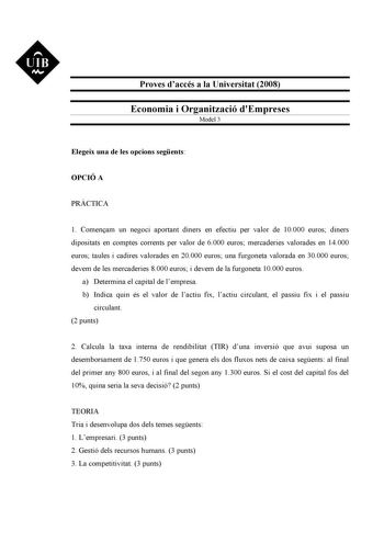 UIB M Proves daccés a la Universitat 2008 Economia i Organització dEmpreses Model 3 Elegeix una de les opcions segents OPCIÓ A PRCTICA 1 Comenam un negoci aportant diners en efectiu per valor de 10000 euros diners dipositats en comptes corrents per valor de 6000 euros mercaderies valorades en 14000 euros taules i cadires valorades en 20000 euros una furgoneta valorada en 30000 euros devem de les mercaderies 8000 euros i devem de la furgoneta 10000 euros a Determina el capital de lempresa b Indi…