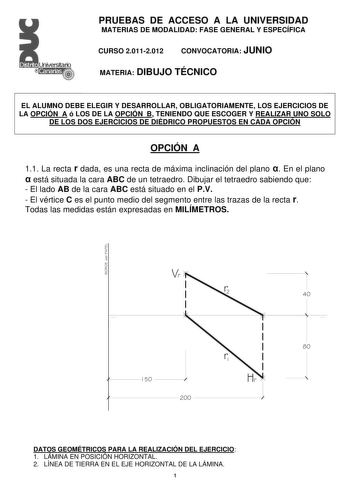 Distrito   Canarias  PRUEBAS DE ACCESO A LA UNIVERSIDAD MATERIAS DE MODALIDAD FASE GENERAL Y ESPECÍFICA CURSO 20112012 CONVOCATORIA JUNIO MATERIA DIBUJO TÉCNICO EL ALUMNO DEBE ELEGIR Y DESARROLLAR OBLIGATORIAMENTE LOS EJERCICIOS DE LA OPCIÓN A ó LOS DE LA OPCIÓN B TENIENDO QUE ESCOGER Y REALIZAR UNO SOLO DE LOS DOS EJERCICIOS DE DIÉDRICO PROPUESTOS EN CADA OPCIÓN OPCIÓN A 11 La recta r dada es una recta de máxima inclinación del plano  En el plano  está situada la cara ABC de un tetraedro Dibuj…