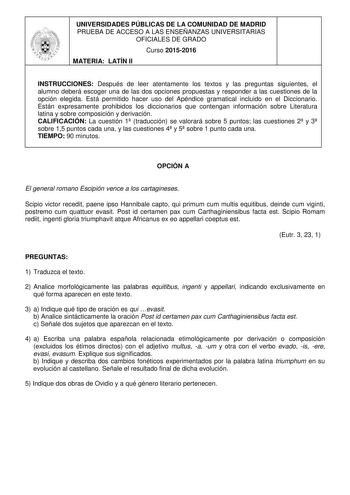 UNIVERSIDADES PÚBLICAS DE LA COMUNIDAD DE MADRID PRUEBA DE ACCESO A LAS ENSEÑANZAS UNIVERSITARIAS OFICIALES DE GRADO Curso 20152016 MATERIA LATÍN II INSTRUCCIONES Después de leer atentamente los textos y las preguntas siguientes el alumno deberá escoger una de las dos opciones propuestas y responder a las cuestiones de la opción elegida Está permitido hacer uso del Apéndice gramatical incluido en el Diccionario Están expresamente prohibidos los diccionarios que contengan información sobre Liter…