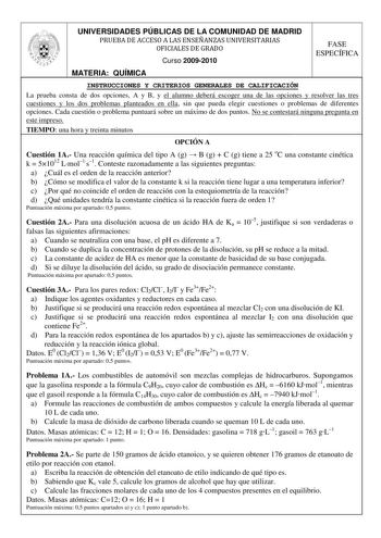 UNIVERSIDADES PÚBLICAS DE LA COMUNIDAD DE MADRID PRUEBA DE ACCESO A LAS ENSEÑANZAS UNIVERSITARIAS OFICIALES DE GRADO Curso 20092010 FASE ESPECÍFICA MATERIA QUÍMICA INSTRUCCIONES Y CRITERIOS GENERALES DE CALIFICACIÓN La prueba consta de dos opciones A y B y el alumno deberá escoger una de las opciones y resolver las tres cuestiones y los dos problemas planteados en ella sin que pueda elegir cuestiones o problemas de diferentes opciones Cada cuestión o problema puntuará sobre un máximo de dos pun…