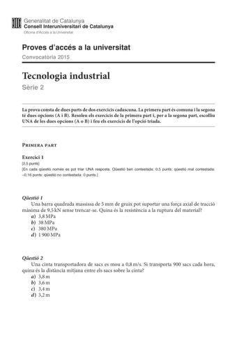 M Generalitat de Catalunya W Consell lnteruniversitari de Catalunya Oficina dAccés a la Universitat Proves daccés a la universitat Convocatria 2015 Tecnologia industrial Srie 2 La prova consta de dues parts de dos exercicis cadascuna La primera part és comuna i la segona té dues opcions A i B Resoleu els exercicis de la primera part i per a la segona part escolliu UNA de les dues opcions A o B i feu els exercicis de lopció triada Primera part Exercici 1 25 punts En cada qestió només es pot tria…