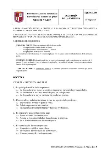 Pruebas de Acceso a enseñanzas universitarias oficiales de grado Castilla y León ECONOMÍA DE LA EMPRESA EJERCICIO N Páginas 7 1 ELIJA UNA OPCIÓN ENTRE LA OPCIÓN A Y LA OPCIÓN B Y RESPONDA ÚNICAMENTE A LAS PREGUNTAS DE LA OPCIÓN ELEGIDA 2 RESUELVA EL TEST EN LAS HOJAS EN BLANCO QUE SE LE FACILITAN PARA ESCRIBIR LAS RESPUESTAS Y NO EN LAS HOJAS DE PLANTEAMIENTO DEL EXAMEN 3 CRITERIOS DE CORRECCIÓN PRIMERA PARTE El test se valorará del siguiente modo  Cada pregunta acertada añade un punto  Cada pr…