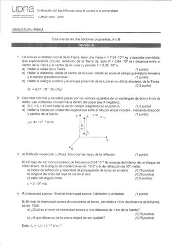 up na Evaluación del bachillerato para el acceso a la universidad iiduf1C CURSO 2018  2019 ASIGNATURA FÍSICA Elija una de las dos opciones propuestasA o B 11   1 La luna es el satélite natural de la Tierra tiene una masa m  734 1022 kg y describe una órbita que supondremos circular alrededor de la Tierra de radio R  384  108 m  distancia entre el centro de la Tierra y el centro de la Luna y periodo T  236 106 s a Hallar la masa de la Tierra 1 punto b Hallar la distancia desde el centro de la Lu…