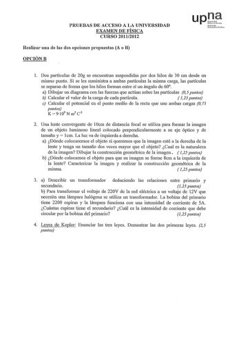 PRUEBAS DE ACCESO A LA UNIVERSIDAD EXAMEN DE FÍSICA CURSO 20112012 Realizar una de las dos opciones propuestas A o B OPCIÓNB upD uNafarrciilo rHh l Dos partículas de 20g se encuentran suspendidas por dos hilos de 30 cm desde un mismo punto Si se les suministra a ambas partículas la misma carga las partículas se separan de forma que los hilos forman entre sí un ángulo de 60 a Dibujar un diagrama con las fuerzas que actúan sobre las partículas 05 puntos b Calcular el valor de la carga de cada par…