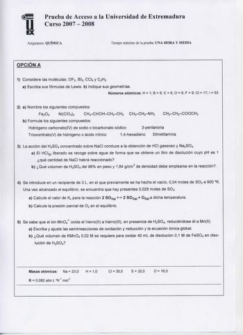 u EX Prueba de Acceso a la Universidad de Extremadura Curso 2007  2008 Asignatura QUÍMICA Tiempo máximo de la prueba UNA HORA Y MEDIA OPCIÓN A 1 Considere las moléculas OF2 B13 CCl4 y C2H2 a Escriba sus fórmulas de Lewis b Indique sus geometrías        Números atómicos H 1 B 5 C 6 O 8 F 9 CI 17 1 53 2 a Nombre los siguientes compuestos Fe203 NiCI032 CH3CHOHCH2CH3 CHCH2NH2 b Formule los siguientes compuestos Hidrógeno carbonatoIV de sodio o bicarbonato sódico 3pentanona TrioxonitratoV de hidróge…