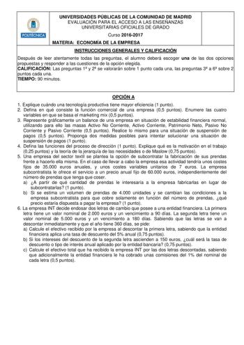 UNIVERSIDADES PÚBLICAS DE LA COMUNIDAD DE MADRID EVALUACIÓN PARA EL ACCESO A LAS ENSEÑANZAS UNIVERSITARIAS OFICIALES DE GRADO Curso 20162017 MATERIA ECONOMÍA DE LA EMPRESA INSTRUCCIONES GENERALES Y CALIFICACIÓN Después de leer atentamente todas las preguntas el alumno deberá escoger una de las dos opciones propuestas y responder a las cuestiones de la opción elegida CALIFICACIÓN Las preguntas 1 y 2 se valorarán sobre 1 punto cada una las preguntas 3 a 6 sobre 2 puntos cada una TIEMPO 90 minutos…