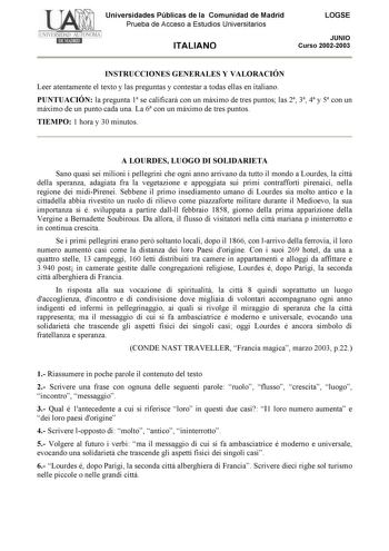 Universidades Públicas de la Comunidad de Madrid Prueba de Acceso a Estudios Universitarios ITALIANO LOGSE JUNIO Curso 20022003 INSTRUCCIONES GENERALES Y VALORACIÓN Leer atentamente el texto y las preguntas y contestar a todas ellas en italiano PUNTUACIÓN la pregunta 1 se calificará con un máximo de tres puntos las 2 3 4 y 5 con un máximo de un punto cada una La 6 con un máximo de tres puntos TIEMPO 1 hora y 30 minutos A LOURDES LUOGO DI SOLIDARIETA Sano quasi sei milioni i pellegrini che ogni …