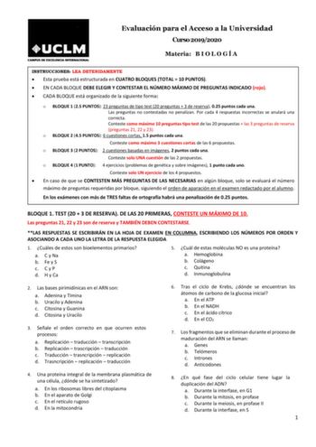 Evaluación para el Acceso a la Universidad Curso 20192020 Materia B I O L O G Í A INSTRUCCIONES LEA DETENIDAMENTE  Esta prueba está estructurada en CUATRO BLOQUES TOTAL  10 PUNTOS  EN CADA BLOQUE DEBE ELEGIR Y CONTESTAR EL NÚMERO MÁXIMO DE PREGUNTAS INDICADO rojo  CADA BLOQUE está organizado de la siguiente forma o BLOQUE 1 25 PUNTOS 23 preguntas de tipo test 20 preguntas  3 de reserva 025 puntos cada una Las preguntas no contestadas no penalizan Por cada 4 respuestas incorrectas se anulará una…