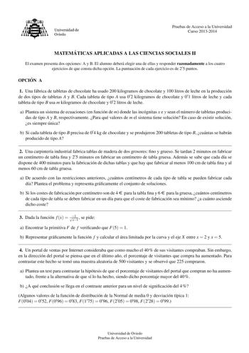 Universidad de Oviedo Pruebas de Acceso a la Universidad Curso 20132014 MATEMA TICAS APLICADAS A LAS CIENCIAS SOCIALES II El examen presenta dos opciones A y B El alumno debera elegir una de ellas y responder razonadamente a los cuatro ejercicios de que consta dicha opcion La puntuacion de cada ejercicio es de 2 5 puntos OPCIO N A 1 Una fabrica de tabletas de chocolate ha usado 200 kilogramos de chocolate y 100 litros de leche en la produccion de dos tipos de tabletas A y B Cada tableta de tipo…