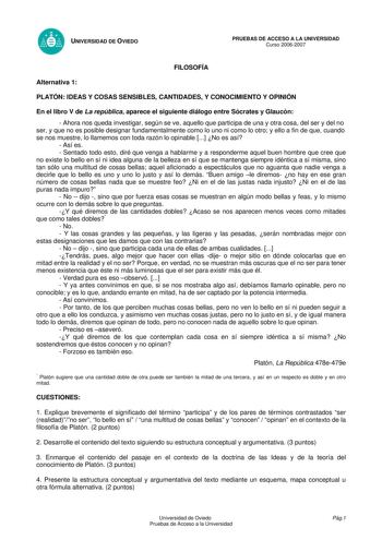 UNIVERSIDAD DE OVIEDO FILOSOFÍA PRUEBAS DE ACCESO A LA UNIVERSIDAD Curso 20062007 Alternativa 1 PLATÓN IDEAS Y COSAS SENSIBLES CANTIDADES Y CONOCIMIENTO Y OPINIÓN En el libro V de La república aparece el siguiente diálogo entre Sócrates y Glaucón  Ahora nos queda investigar según se ve aquello que participa de una y otra cosa del ser y del no ser y que no es posible designar fundamentalmente como lo uno ni como lo otro y ello a fin de que cuando se nos muestre lo llamemos con toda razón lo opin…