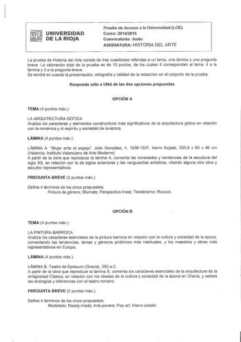 UNIVERSIDAD DE LA RIOJA Prueba de Acceso a la Universidad LOE Curso 20142015 Convocatoria Junio  ASIGNATURA HISTORIA DEL ARTE La prueba de Historia del Arte consta de tres cuestiones referidas a un tema una lámina y una pregunta breve La valoración total de la prueba es de 1O puntos de los cuales 4 corresponden al tema 4 a la lámina y 2 a la pregunta breve Se tendrá en cuenta la presentación ortografía y calidad de la redacción en el conjunto de la prueba Responde sólo a UNA de las dos opciones…