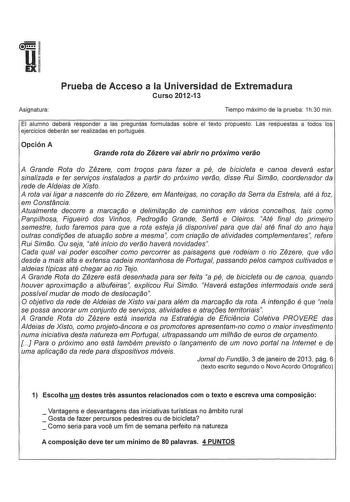 u IEX Asignatura Prueba de Acceso a la Universidad de Extremadura Curso 201213 Tiempo máximo de la prueba 1h30 min El alumno deberá responder a las preguntas formuladas sobre el texto propuesto Las respuestas a todos los ejercicios deberán ser realizadas en portugués Opción A Grande rota do Zezere vai abrir no próximo verao A Grande Rota do Zezere com tragos para fazer a pé de bicicleta e canoa deverá estar sinalizada e ter servigos instalados a partir do próximo verao disse Rui Simao coordenad…