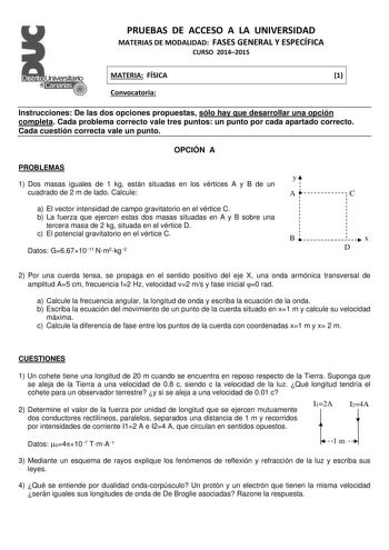 PRUEBAS DE ACCESO A LA UNIVERSIDAD MATERIAS DE MODALIDAD FASES GENERAL Y ESPECÍFICA CURSO 20142015 MATERIA FÍSICA 1 Convocatoria Instrucciones De las dos opciones propuestas sólo hay que desarrollar una opción completa Cada problema correcto vale tres puntos un punto por cada apartado correcto Cada cuestión correcta vale un punto OPCIÓN A PROBLEMAS 1 Dos masas iguales de 1 kg están situadas en los vértices A y B de un cuadrado de 2 m de lado Calcule a El vector intensidad de campo gravitatorio …