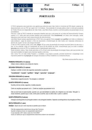 CiUG COMIS IÓN INTERUNIVERSITAR IA DE GALICIA PAU XUÑO 2014 Código 14 PORTUGUÉS OPO A O PAICV apresentou esta sextafeira uma agenda que ambiciona para Cabo Verde no horizonte de 2030 atingir o patamar de desenvolvimento com um PIB per capita de 12 mil dólares Esta pretenso foi tornada pública ontem  noite pelo presidente do Partido Africano da Independncia de Cabo Verde José Maria Neves durante a cerimónia pública da apresentao da sua recandidatura Para isto o líder do PAICV entende ser necessá…