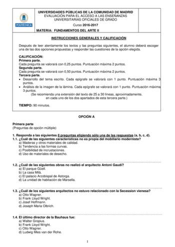 HHiilllit UNIVERSIDADES PÚBLICAS DE LA COMUNIDAD DE MADRID EVALUACIÓN PARA EL ACCESO A LAS ENSEÑANZAS UNIVERSITARIAS OFICIALES DE GRADO Curso 20162017 MATERIA FUNDAMENTOS DEL ARTE II INSTRUCCIONES GENERALES Y CALIFICACIÓN Después de leer atentamente los textos y las preguntas siguientes el alumno deberá escoger una de las dos opciones propuestas y responder las cuestiones de la opción elegida CALIFICACIÓN Primera parte Cada pregunta se valorará con 025 puntos Puntuación máxima 2 puntos Segunda …