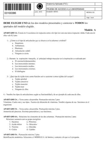 11 1111 1 111 1111 1111 11 03100386  Junio  2015 Anatomía Aplicada FE 1 PRUEBA DE ACCESO A LA UNIVERSIDAD 1 Duración 90min MODELO 02 Hoja 1 de 4 DEBE ELEGIR UNO de los dos modelos presentados y contestar a TODOS los apartados del modelo elegido Modelo A APARTADO lA Consta de 4 cuestiones de respuesta corta o de tipo test con una única respuesta válida Cada una de ellas vale 05 ptos 1 Cómo es el tipo de articulación que se observa en la columna vertebral a Sinartrosis b Anfiartrosis c Diartrosis…