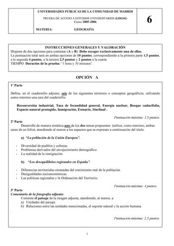 UNIVERSIDADES PÚBLICAS DE LA COMUNIDAD DE MADRID PRUEBA DE ACCESO A ESTUDIOS UNIVERSITARIOS LOGSE Curso 20052006 6 MATERIA GEOGRAFÍA INSTRUCCIONES GENERALES Y VALORACIÓN Dispone de dos opciones para contestar A y B Debe escoger exclusivamente una de ellas La puntuación total será en ambas opciones de 10 puntos correspondiendo a la primera parte 15 puntos a la segunda 4 puntos a la tercera 25 puntos y 2 puntos a la cuarta TIEMPO Duración de la prueba 1 hora y 30 minutos OPCIÓN A 1 Parte Defina e…