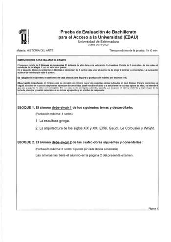 Materia HISTORIA DEL ARTE Prueba de Evaluación de Bachillerato para el Acceso a la Universidad EBAU Universidad de Extremadura Curso 20192020 Tiempo máximo de la prueba 1h 30 min INSTRUCCIONES PARA REALIZAR EL EXAMEN El examen consta de 2 bloques de preguntas El primero de ellos tiene una valoración de 4 puntos Consta de 2 preguntas de las cuales el estudiante ha de elegir 1 con un valor de 4 puntos En el segundo bloque se presentan 4 láminas a comentar de 3 puntos cada una el alumno ha de eleg…