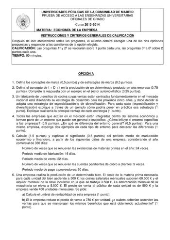 UNIVERSIDADES PÚBLICAS DE LA COMUNIDAD DE MADRID PRUEBA DE ACCESO A LAS ENSEÑANZAS UNIVERSITARIAS OFICIALES DE GRADO Curso 20132014 MATERIA ECONOMÍA DE LA EMPRESA INSTRUCCIONES Y CRITERIOS GENERALES DE CALIFICACIÓN Después de leer atentamente todas las preguntas el alumno deberá escoger una de las dos opciones propuestas y responder a las cuestiones de la opción elegida CALIFICACIÓN Las preguntas 1 y 2 se valorarán sobre 1 punto cada una las preguntas 3 a 6 sobre 2 puntos cada una TIEMPO 90 min…