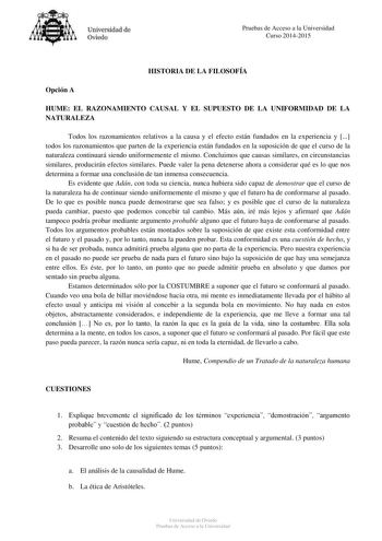 Universidad de Oviedo Pruebas de Acceso a la Universidad Curso 20142015 HISTORIA DE LA FILOSOFÍA Opción A HUME EL RAZONAMIENTO CAUSAL Y EL SUPUESTO DE LA UNIFORMIDAD DE LA NATURALEZA Todos los razonamientos relativos a la causa y el efecto están fundados en la experiencia y  todos los razonamientos que parten de la experiencia están fundados en la suposición de que el curso de la naturaleza continuará siendo uniformemente el mismo Concluimos que causas similares en circunstancias similares prod…