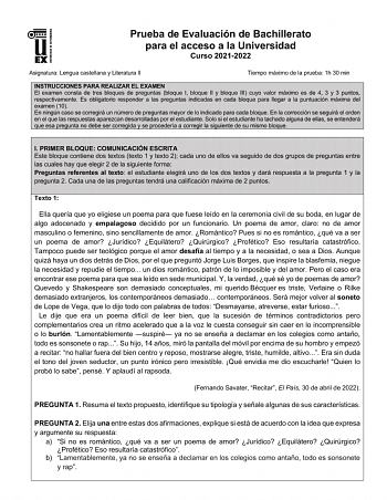 UNIV ERSIDAD DE EXTREMADURA Prueba de Evaluación de Bachillerato para el acceso a la Universidad Curso 20212022 Asignatura Lengua castellana y Literatura II Tiempo máximo de la prueba 1h 30 min INSTRUCCIONES PARA REALIZAR EL EXAMEN El examen consta de tres bloques de preguntas bloque I bloque II y bloque III cuyo valor máximo es de 4 3 y 3 puntos respectivamente Es obligatorio responder a las preguntas indicadas en cada bloque para llegar a la puntuación máxima del examen 10 En ningún caso se c…