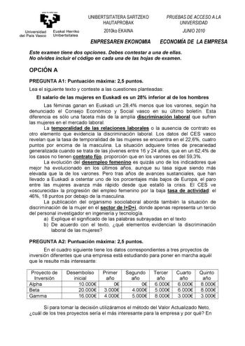 eman te zabal znu Universidad Euskal Herriko del País Vasco Unibertsitatea UNIBERTSITATERA SARTZEKO HAUTAPROBAK 2010ko EKAINA ENPRESAREN EKONOMIA PRUEBAS DE ACCESO A LA UNIVERSIDAD JUNIO 2010 ECONOMÍA DE LA EMPRESA Este examen tiene dos opciones Debes contestar a una de ellas No olvides incluir el código en cada una de las hojas de examen OPCIÓN A PREGUNTA A1 Puntuación máxima 25 puntos Lea el siguiente texto y conteste a las cuestiones planteadas El salario de las mujeres en Euskadi es un 28 i…