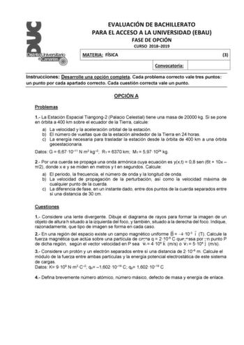 EVALUACIÓN DE BACHILLERATO PARA EL ACCESO A LA UNIVERSIDAD EBAU FASE DE OPCIÓN CURSO 20182019 MATERIA FÍSICA 3 Convocatoria Instrucciones Desarrolle una opción completa Cada problema correcto vale tres puntos un punto por cada apartado correcto Cada cuestión correcta vale un punto OPCIÓN A Problemas 1 La Estación Espacial Tiangong2 Palacio Celestial tiene una masa de 20000 kg Si se pone en órbita a 400 km sobre el ecuador de la Tierra calcule a La velocidad y la aceleración orbital de la estaci…