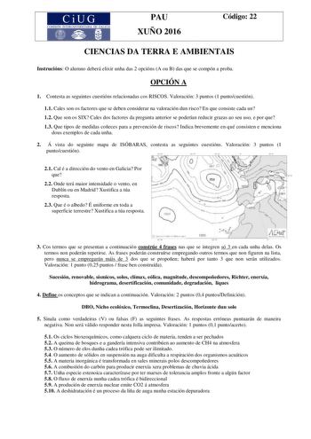 CiUG e TERUNIVERSITARIA DE 1A PAU XUÑO 2016 Código 22 CIENCIAS DA TERRA E AMBIENTAIS Instrucións O alumno deberá elixir unha das 2 opcións A ou B das que se compón a proba OPCIÓN A 1 Contesta as seguintes cuestións relacionadas cos RISCOS Valoración 3 puntos 1 puntocuestión 11 Cales son os factores que se deben considerar na valoración dun risco En que consiste cada un 12 Que son os SIX Cales dos factores da pregunta anterior se poderían reducir grazas ao seu uso e por que 13 Que tipos de medid…