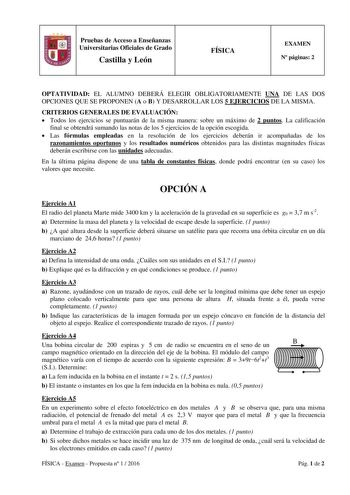 Pruebas de Acceso a Enseñanzas Universitarias Oficiales de Grado Castilla y León FÍSICA EXAMEN N páginas 2 OPTATIVIDAD EL ALUMNO DEBERÁ ELEGIR OBLIGATORIAMENTE UNA DE LAS DOS OPCIONES QUE SE PROPONEN A o B Y DESARROLLAR LOS 5 EJERCICIOS DE LA MISMA CRITERIOS GENERALES DE EVALUACIÓN  Todos los ejercicios se puntuarán de la misma manera sobre un máximo de 2 puntos La calificación final se obtendrá sumando las notas de los 5 ejercicios de la opción escogida  Las fórmulas empleadas en la resolución…