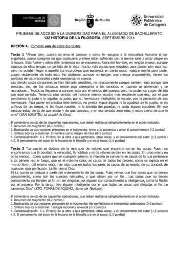 UNIVERSIDAD DE 111J MURCIA 1 1 Ih Región de Murcia Universidad Politécnica de Cartagena PRUEBAS DE ACCESO A LA UNIVERSIDAD PARA EL ALUMNADO DE BACHILLERATO 132 HISTORIA DE LA FILOSOFÍA SEPTIEMBRE 2014 OPCIÓN A Comente uno de estos dos textos Texto 1 Ahora bien cuánto se ama el conocer y cómo le repugna a la naturaleza humana el ser engañada puede colegirse de que cualquiera prefiere estar sufriendo con la mente sana a estar alegre en la locura Esta fuerte y admirable tendencia no se encuentra f…