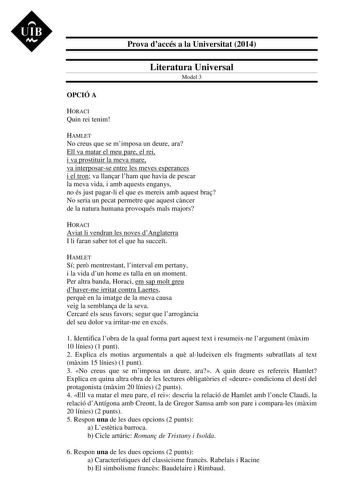 UIB M Prova daccés a la Universitat 2014 Literatura Universal Model 3 OPCIÓ A HORACI Quin rei tenim HAMLET No creus que se mimposa un deure ara Ell va matar el meu pare el rei i va prostituir la meva mare va interposarse entre les meves esperances i el tron va llanar lham que havia de pescar la meva vida i amb aquests enganys no és just pagarli el que es mereix amb aquest bra No seria un pecat permetre que aquest cncer de la natura humana provoqués mals majors HORACI Aviat li vendran les noves …