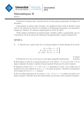 Universitat Prova daccés Convocatoria de les Illes Balears a la Universitat 2015 Matematiques II Model 1 Contestau de manera clara i raonada una de les dues opcions proposades Es disposa de 90 minuts Cada questio es puntua sobre 10 punts La qualicacio nal sobte de dividir el total entre 4 Es valoraran la correccio i la claredat en el llenguatge matematic i no matematic emprat per lalumne Es valoraran negativament els errors de calcul Podeu utilitzar calculadora de qualsevol tipus cientca graca …